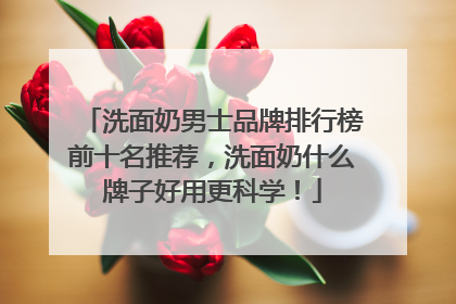 洗面奶男士品牌排行榜前十名推荐，洗面奶什么牌子好用更科学！