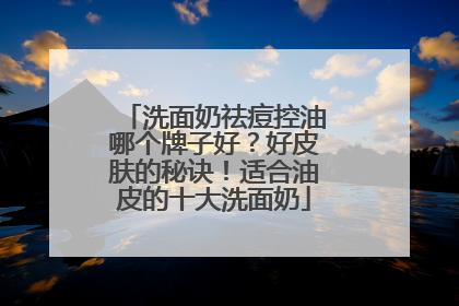 洗面奶祛痘控油哪个牌子好？好皮肤的秘诀！适合油皮的十大洗面奶