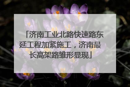 济南工业北路快速路东延工程加紧施工，济南最长高架路雏形显现