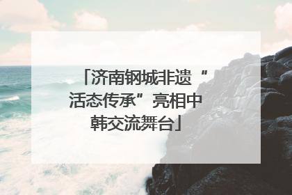 济南钢城非遗“活态传承”亮相中韩交流舞台