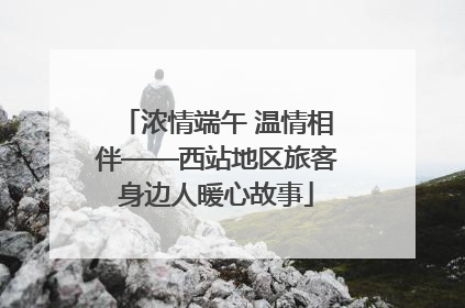 浓情端午 温情相伴——西站地区旅客身边人暖心故事