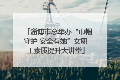 淄博市总举办“巾帼守护 安全有她”女职工素质提升大讲堂