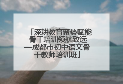 深耕教育聚势赋能 骨干培训领航致远—成都市初中语文骨干教师培训班