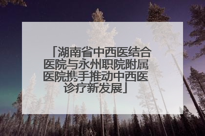 湖南省中西医结合医院与永州职院附属医院携手推动中西医诊疗新发展