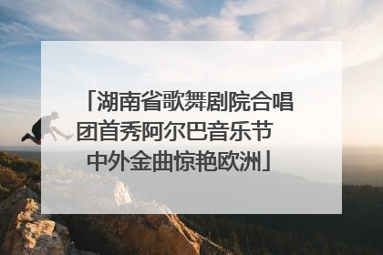 湖南省歌舞剧院合唱团首秀阿尔巴音乐节 中外金曲惊艳欧洲