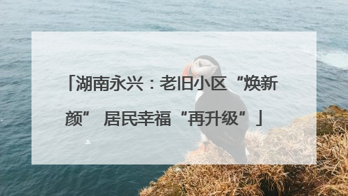 湖南永兴：老旧小区“焕新颜” 居民幸福“再升级”