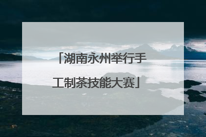 湖南永州举行手工制茶技能大赛