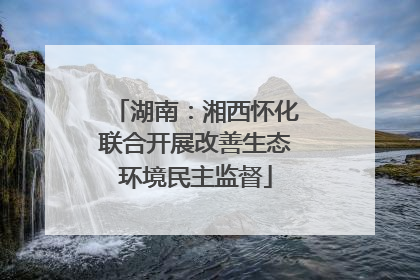 湖南：湘西怀化联合开展改善生态环境民主监督
