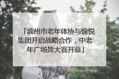 滨州市老年体协与愉悦集团开启战略合作，中老年广场舞大赛开幕