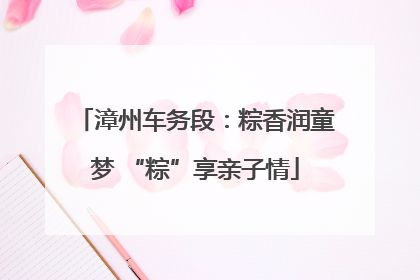 漳州车务段：粽香润童梦 “粽”享亲子情