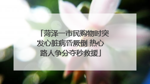 菏泽一市民购物时突发心脏病昏厥倒 热心路人争分夺秒救援