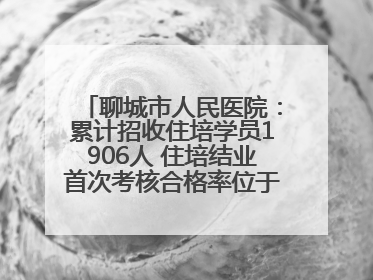 聊城市人民医院：累计招收住培学员1906人 住培结业首次考核合格率位于全省前列