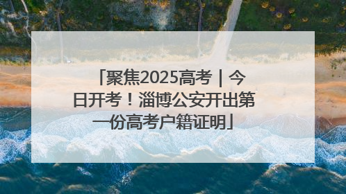 聚焦2025高考｜今日开考！淄博公安开出第一份高考户籍证明