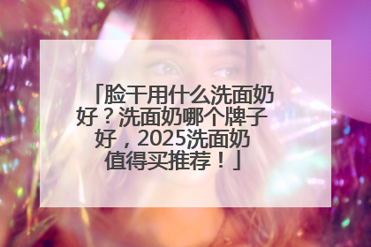 脸干用什么洗面奶好？洗面奶哪个牌子好，2025洗面奶值得买推荐！