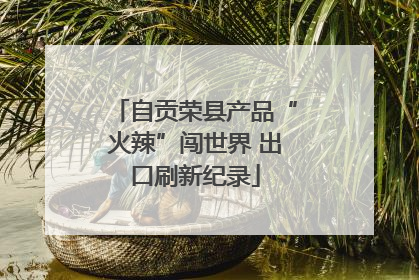 自贡荣县产品“火辣”闯世界 出口刷新纪录