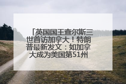 英国国王查尔斯三世首访加拿大!特朗普最新发文:如加拿大成为美国第51州可免费用“金穹”