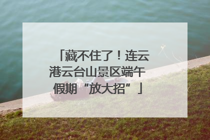藏不住了！连云港云台山景区端午假期“放大招”