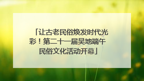 让古老民俗焕发时代光彩！第二十一届吴地端午民俗文化活动开幕