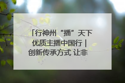行神州“播”天下 优质主播中国行｜创新传承方式 让非遗“活”在当下