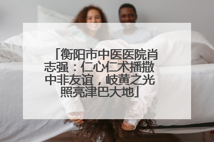 衡阳市中医医院肖志强：仁心仁术播撒中非友谊，岐黄之光照亮津巴大地
