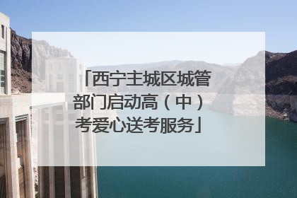 西宁主城区城管部门启动高（中）考爱心送考服务