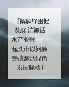 解题纾困促发展 清源活水产业兴——包头市以问题整改激活绿色发展脉动