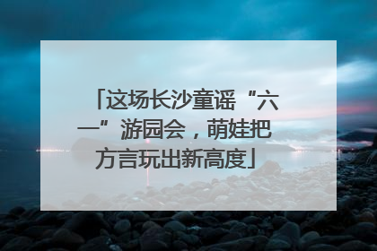 这场长沙童谣“六一”游园会，萌娃把方言玩出新高度