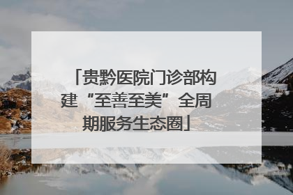 贵黔医院门诊部构建“至善至美”全周期服务生态圈