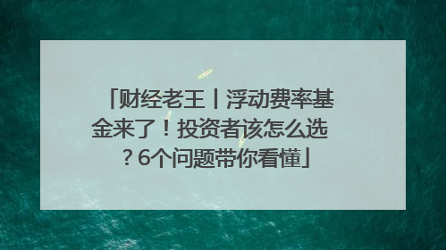 财经老王丨浮动费率基金来了！投资者该怎么选？6个问题带你看懂