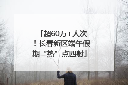 超60万+人次！长春新区端午假期“热”点四射