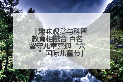 趣味观赏与科普教育相融合 百名留守儿童喜迎“六一”国际儿童节