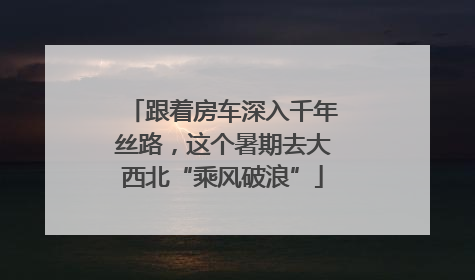跟着房车深入千年丝路，这个暑期去大西北“乘风破浪”