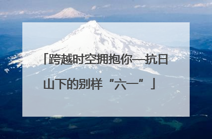 跨越时空拥抱你—抗日山下的别样“六一”