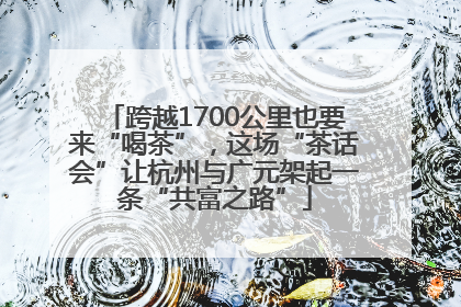 跨越1700公里也要来“喝茶”，这场“茶话会”让杭州与广元架起一条“共富之路”