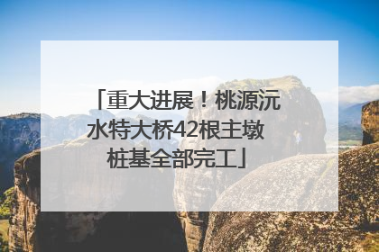 重大进展！桃源沅水特大桥42根主墩桩基全部完工