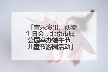 音乐演出、动物生日会，北京市属公园举办端午节、儿童节游园活动
