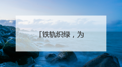 铁轨织绿，为美丽中国绘就生机“底色”