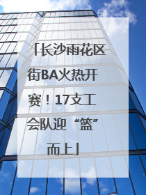 长沙雨花区街BA火热开赛！17支工会队迎“篮”而上