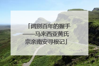 阔别百年的握手——马来西亚黄氏宗亲南安寻根记