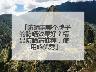 防晒霜哪个牌子的防晒效果好？精品防晒霜推荐，使用感优秀