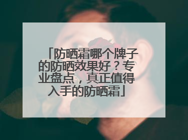 防晒霜哪个牌子的防晒效果好？专业盘点，真正值得入手的防晒霜