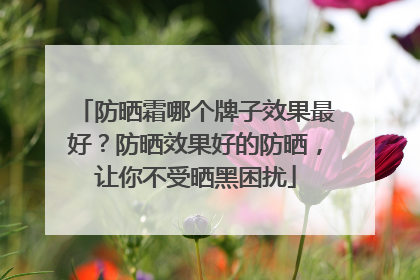 防晒霜哪个牌子效果最好？防晒效果好的防晒，让你不受晒黑困扰