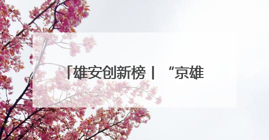 雄安创新榜丨“京雄资质互认+扩权赋能”政策助力疏解企业在雄安新区落地运营