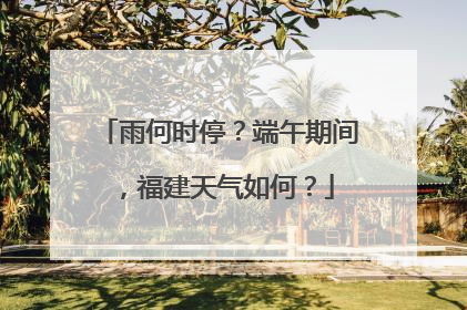 雨何时停？端午期间，福建天气如何？