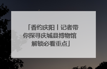 香约庆阳丨记者带你探寻庆城县博物馆 解锁必看重点