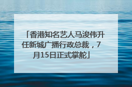 香港知名艺人马浚伟升任新城广播行政总裁，7月15日正式掌舵