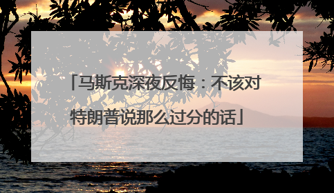 马斯克深夜反悔：不该对特朗普说那么过分的话
