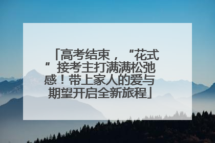 高考结束，“花式”接考主打满满松弛感！带上家人的爱与期望开启全新旅程