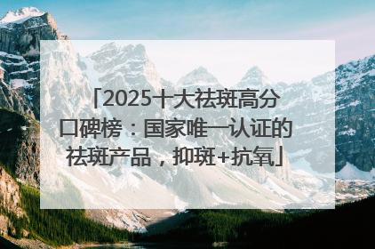 2025十大祛斑高分口碑榜：国家唯一认证的祛斑产品，抑斑+抗氧