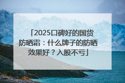 2025口碑好的国货防晒霜：什么牌子的防晒效果好？入股不亏